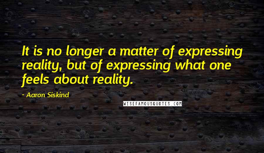 Aaron Siskind Quotes: It is no longer a matter of expressing reality, but of expressing what one feels about reality.