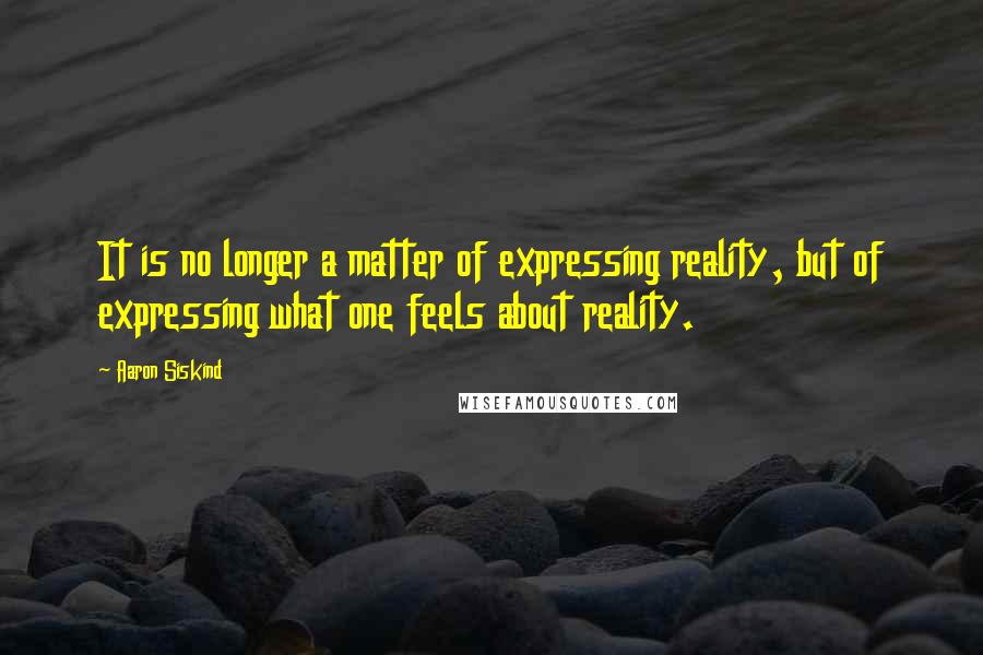 Aaron Siskind Quotes: It is no longer a matter of expressing reality, but of expressing what one feels about reality.