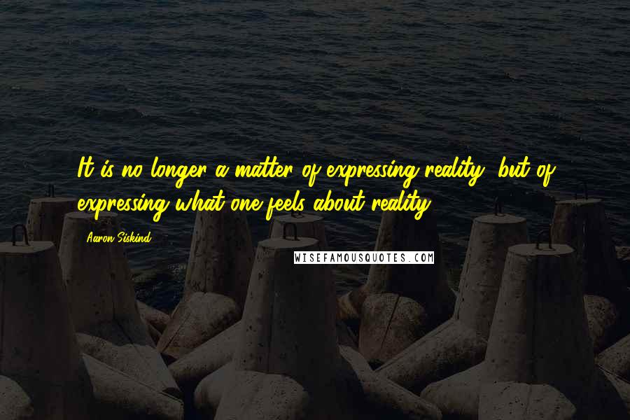 Aaron Siskind Quotes: It is no longer a matter of expressing reality, but of expressing what one feels about reality.