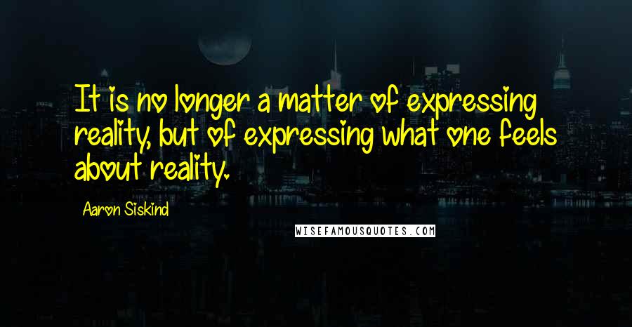 Aaron Siskind Quotes: It is no longer a matter of expressing reality, but of expressing what one feels about reality.