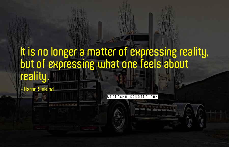 Aaron Siskind Quotes: It is no longer a matter of expressing reality, but of expressing what one feels about reality.