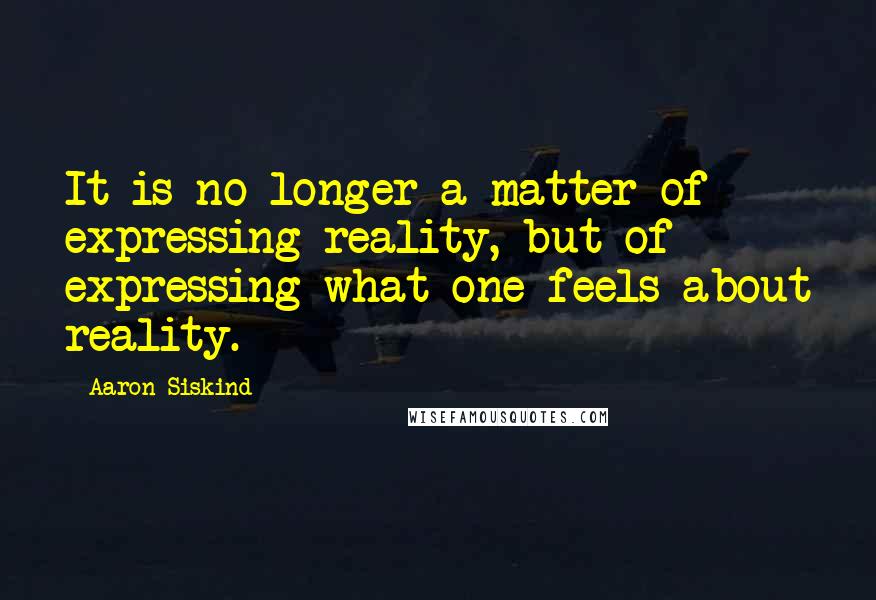 Aaron Siskind Quotes: It is no longer a matter of expressing reality, but of expressing what one feels about reality.