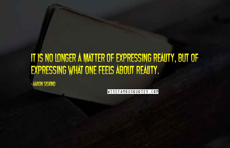 Aaron Siskind Quotes: It is no longer a matter of expressing reality, but of expressing what one feels about reality.