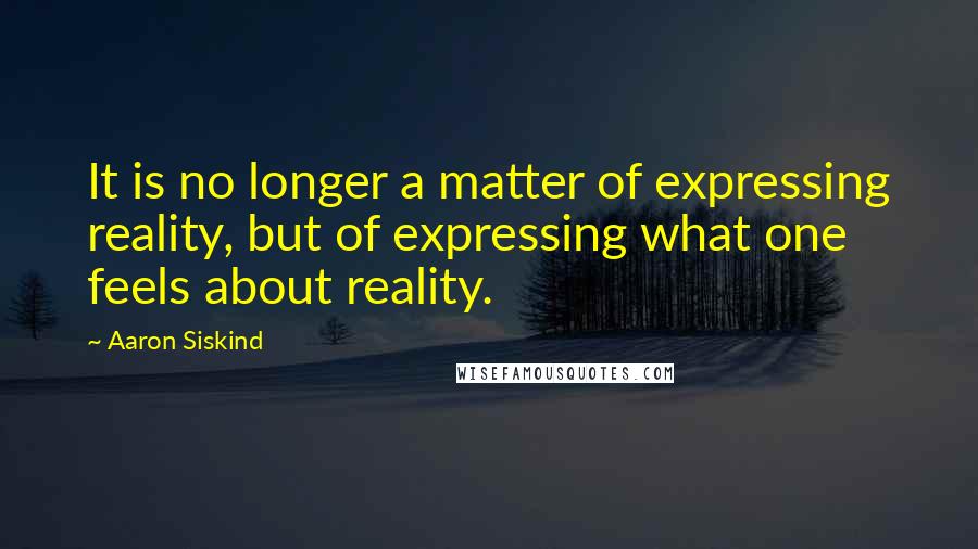 Aaron Siskind Quotes: It is no longer a matter of expressing reality, but of expressing what one feels about reality.