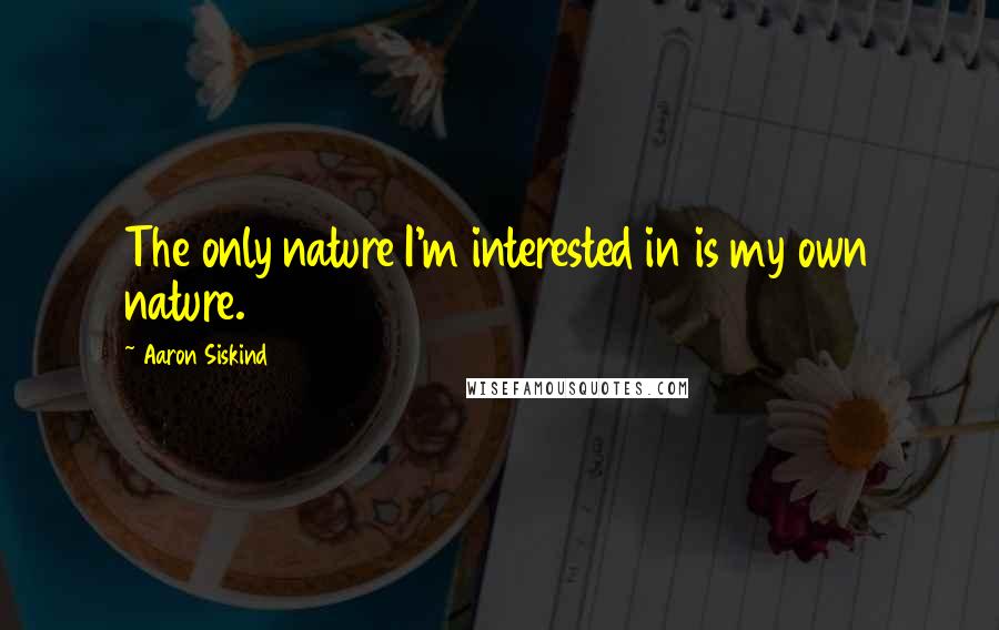 Aaron Siskind Quotes: The only nature I'm interested in is my own nature.