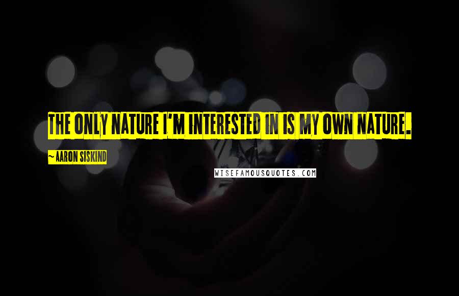 Aaron Siskind Quotes: The only nature I'm interested in is my own nature.