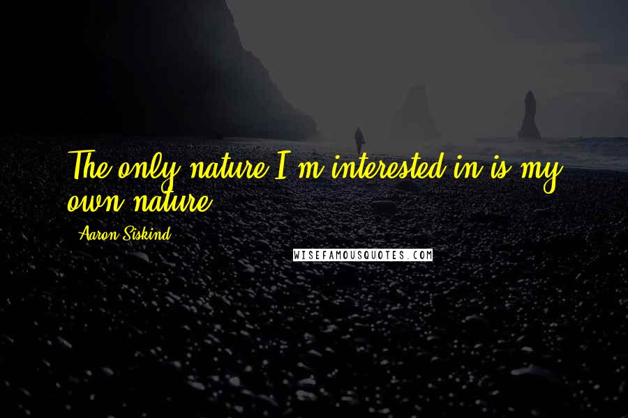 Aaron Siskind Quotes: The only nature I'm interested in is my own nature.