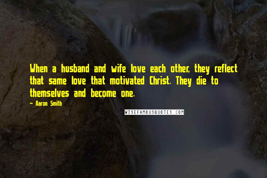 Aaron Smith Quotes: When a husband and wife love each other, they reflect that same love that motivated Christ. They die to themselves and become one.