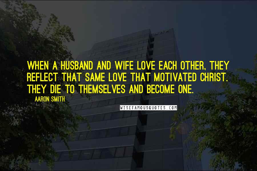 Aaron Smith Quotes: When a husband and wife love each other, they reflect that same love that motivated Christ. They die to themselves and become one.