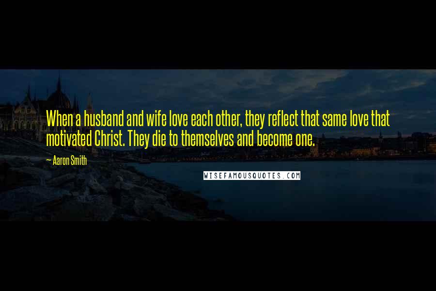 Aaron Smith Quotes: When a husband and wife love each other, they reflect that same love that motivated Christ. They die to themselves and become one.