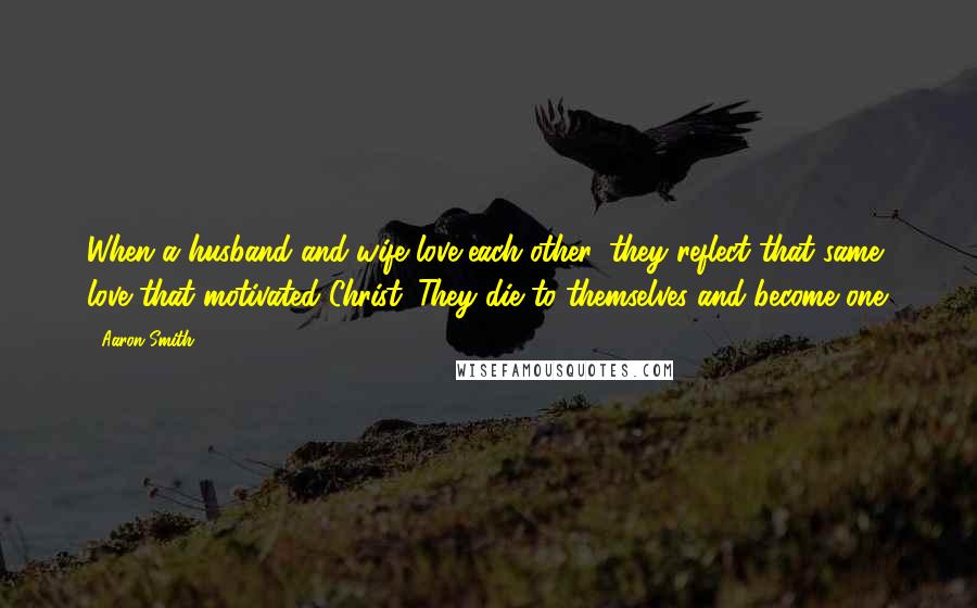 Aaron Smith Quotes: When a husband and wife love each other, they reflect that same love that motivated Christ. They die to themselves and become one.