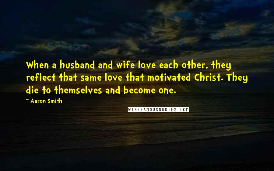 Aaron Smith Quotes: When a husband and wife love each other, they reflect that same love that motivated Christ. They die to themselves and become one.