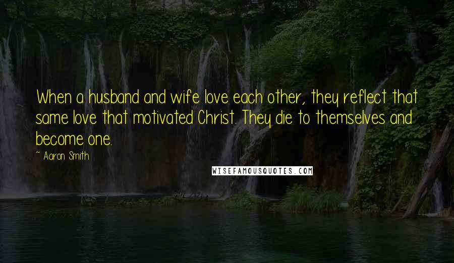 Aaron Smith Quotes: When a husband and wife love each other, they reflect that same love that motivated Christ. They die to themselves and become one.