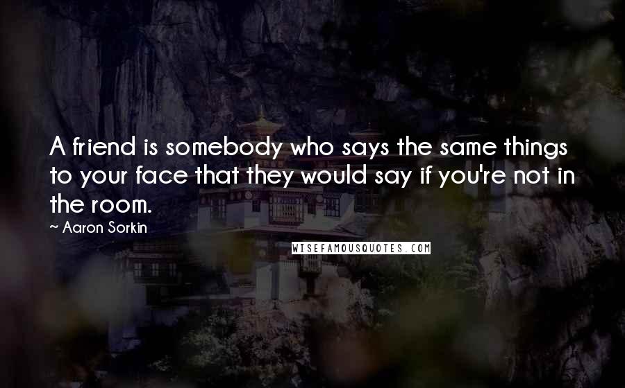 Aaron Sorkin Quotes: A friend is somebody who says the same things to your face that they would say if you're not in the room.