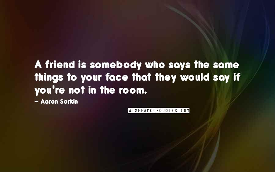 Aaron Sorkin Quotes: A friend is somebody who says the same things to your face that they would say if you're not in the room.