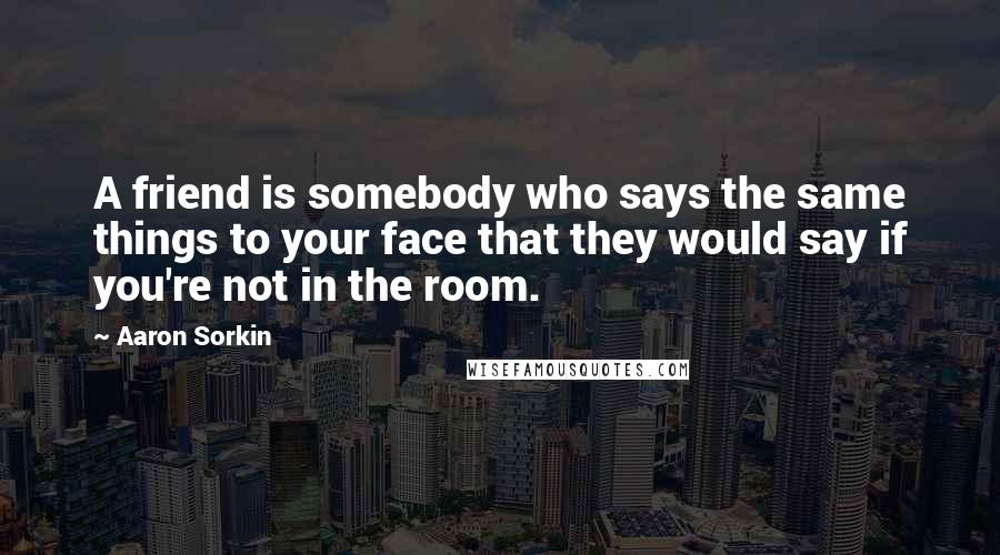 Aaron Sorkin Quotes: A friend is somebody who says the same things to your face that they would say if you're not in the room.