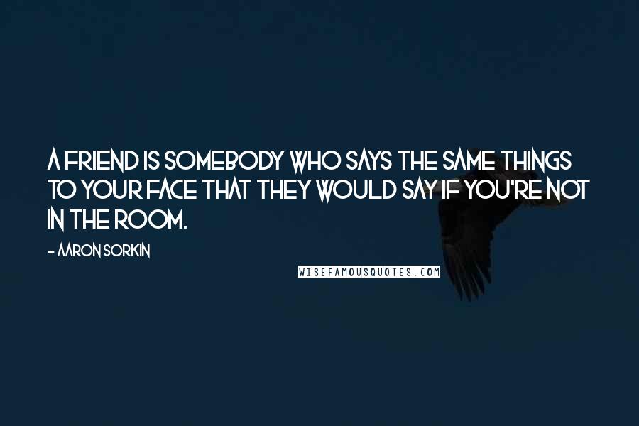 Aaron Sorkin Quotes: A friend is somebody who says the same things to your face that they would say if you're not in the room.