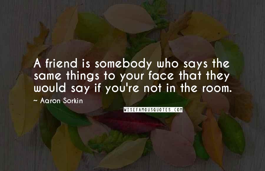 Aaron Sorkin Quotes: A friend is somebody who says the same things to your face that they would say if you're not in the room.