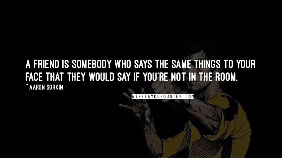 Aaron Sorkin Quotes: A friend is somebody who says the same things to your face that they would say if you're not in the room.