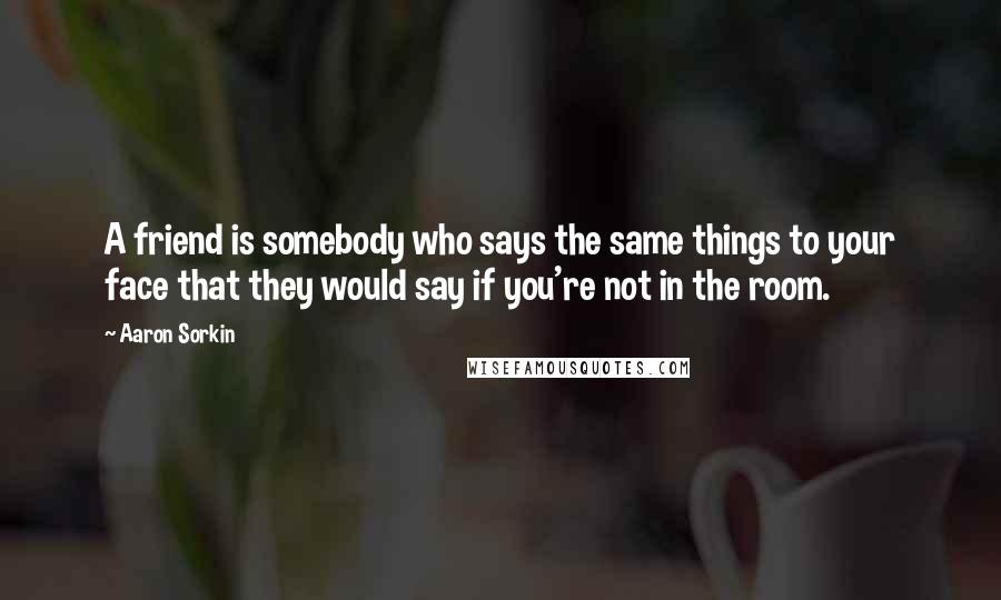 Aaron Sorkin Quotes: A friend is somebody who says the same things to your face that they would say if you're not in the room.