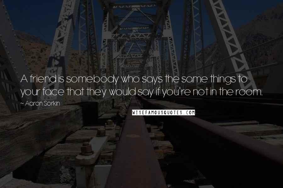 Aaron Sorkin Quotes: A friend is somebody who says the same things to your face that they would say if you're not in the room.