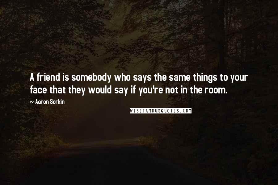 Aaron Sorkin Quotes: A friend is somebody who says the same things to your face that they would say if you're not in the room.