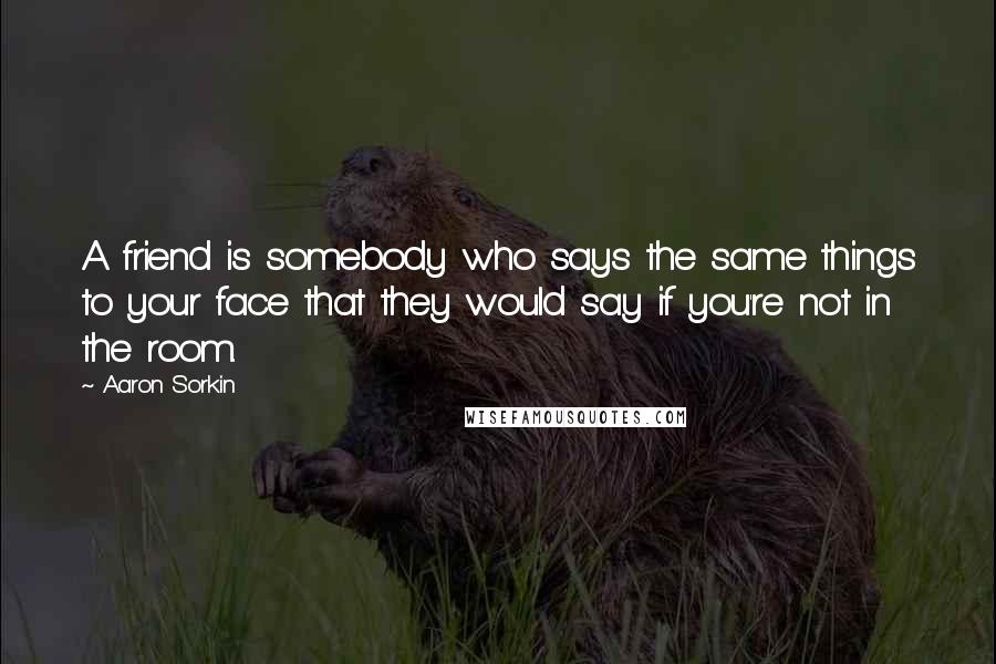 Aaron Sorkin Quotes: A friend is somebody who says the same things to your face that they would say if you're not in the room.