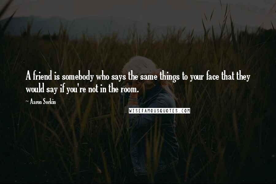 Aaron Sorkin Quotes: A friend is somebody who says the same things to your face that they would say if you're not in the room.