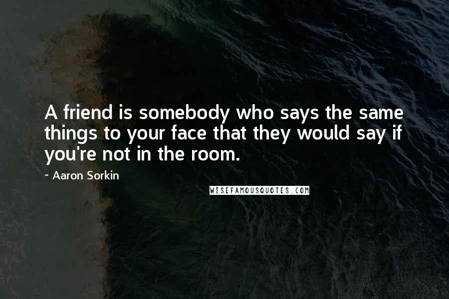 Aaron Sorkin Quotes: A friend is somebody who says the same things to your face that they would say if you're not in the room.