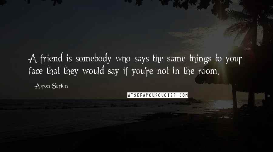 Aaron Sorkin Quotes: A friend is somebody who says the same things to your face that they would say if you're not in the room.