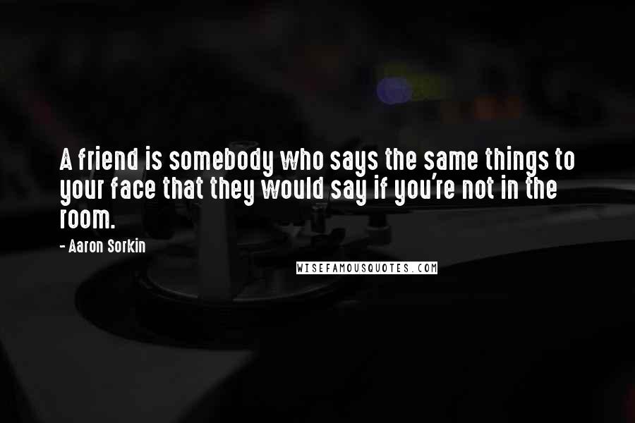 Aaron Sorkin Quotes: A friend is somebody who says the same things to your face that they would say if you're not in the room.