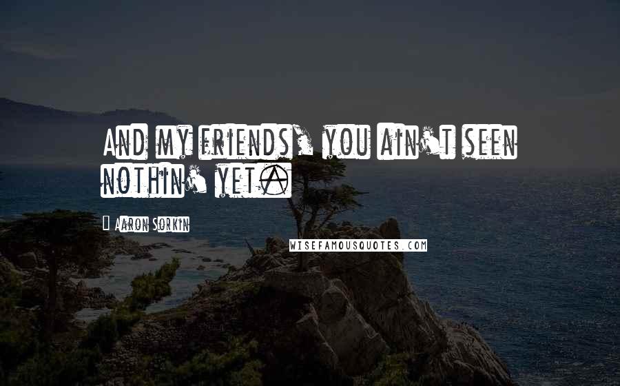 Aaron Sorkin Quotes: And my friends, you ain't seen nothin' yet.