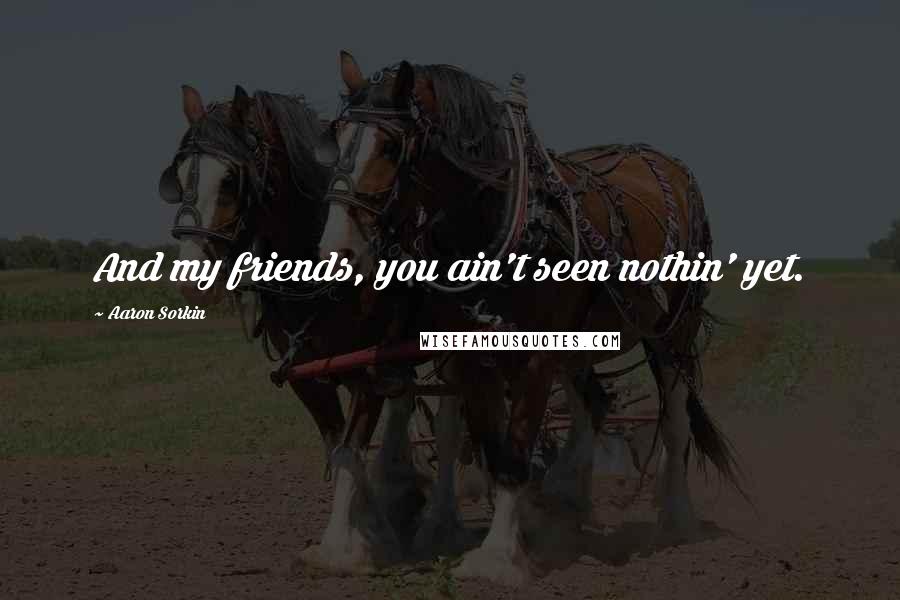 Aaron Sorkin Quotes: And my friends, you ain't seen nothin' yet.