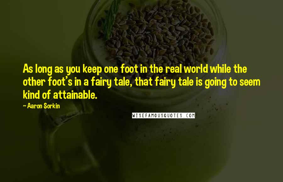 Aaron Sorkin Quotes: As long as you keep one foot in the real world while the other foot's in a fairy tale, that fairy tale is going to seem kind of attainable.