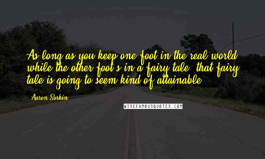 Aaron Sorkin Quotes: As long as you keep one foot in the real world while the other foot's in a fairy tale, that fairy tale is going to seem kind of attainable.