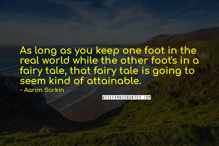 Aaron Sorkin Quotes: As long as you keep one foot in the real world while the other foot's in a fairy tale, that fairy tale is going to seem kind of attainable.
