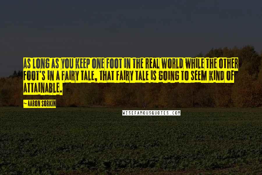 Aaron Sorkin Quotes: As long as you keep one foot in the real world while the other foot's in a fairy tale, that fairy tale is going to seem kind of attainable.