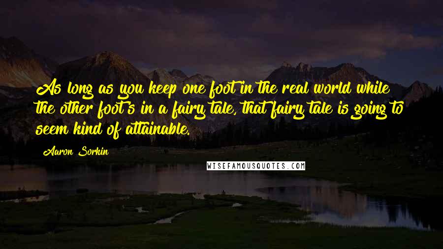 Aaron Sorkin Quotes: As long as you keep one foot in the real world while the other foot's in a fairy tale, that fairy tale is going to seem kind of attainable.