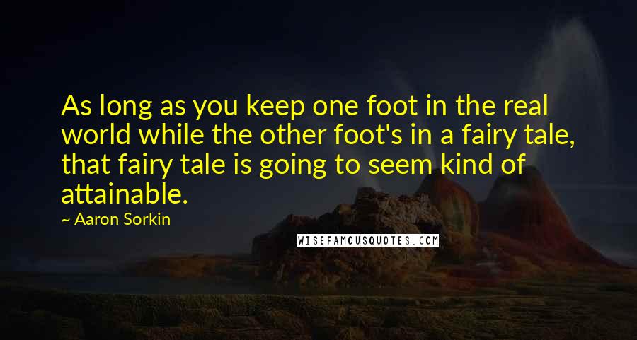 Aaron Sorkin Quotes: As long as you keep one foot in the real world while the other foot's in a fairy tale, that fairy tale is going to seem kind of attainable.