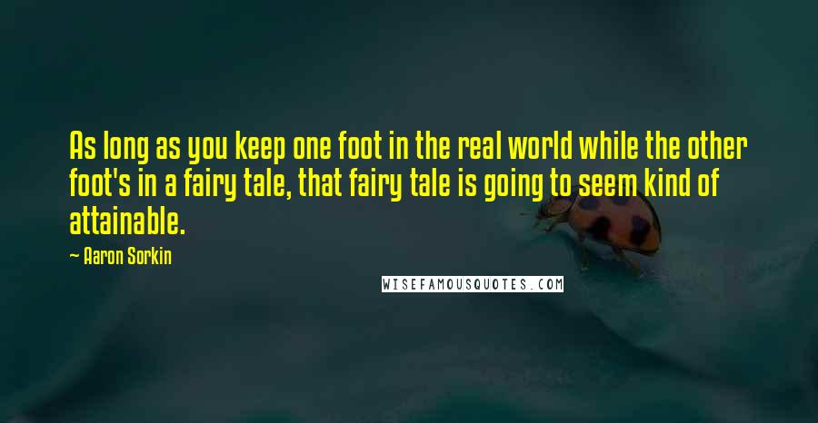 Aaron Sorkin Quotes: As long as you keep one foot in the real world while the other foot's in a fairy tale, that fairy tale is going to seem kind of attainable.