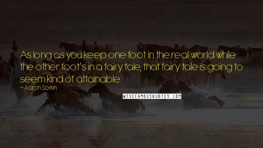 Aaron Sorkin Quotes: As long as you keep one foot in the real world while the other foot's in a fairy tale, that fairy tale is going to seem kind of attainable.