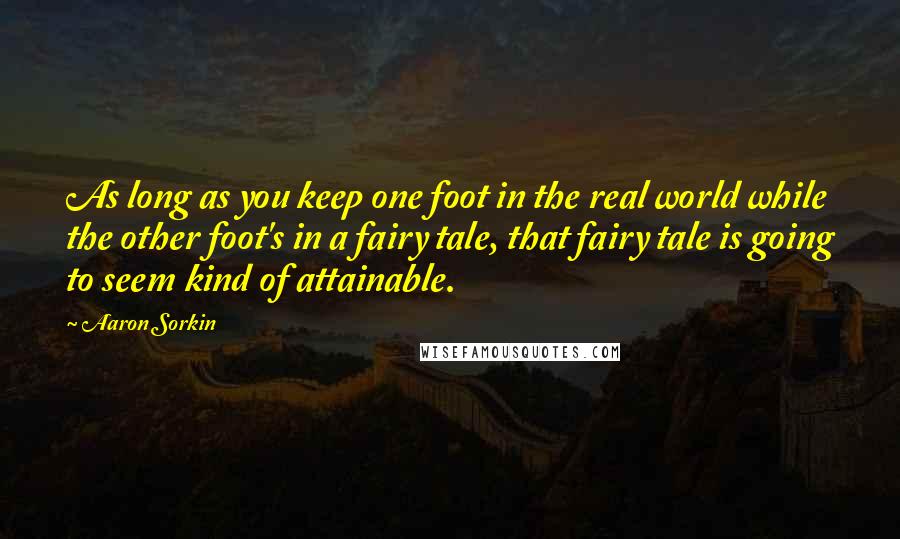 Aaron Sorkin Quotes: As long as you keep one foot in the real world while the other foot's in a fairy tale, that fairy tale is going to seem kind of attainable.