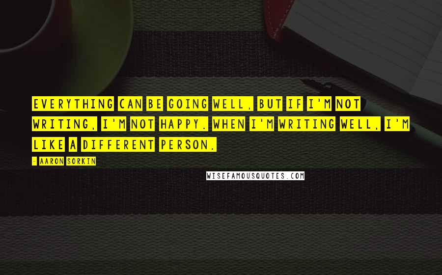 Aaron Sorkin Quotes: Everything can be going well, but if I'm not writing, I'm not happy. When I'm writing well, I'm like a different person.