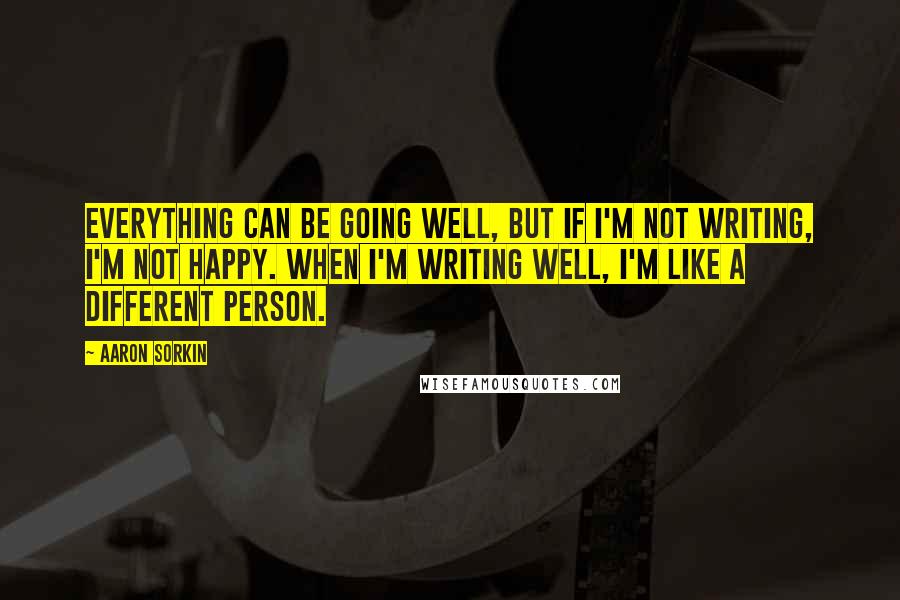 Aaron Sorkin Quotes: Everything can be going well, but if I'm not writing, I'm not happy. When I'm writing well, I'm like a different person.