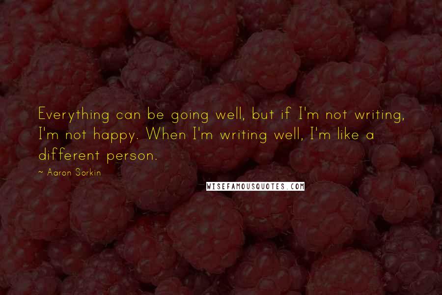 Aaron Sorkin Quotes: Everything can be going well, but if I'm not writing, I'm not happy. When I'm writing well, I'm like a different person.