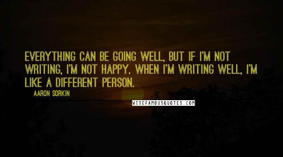 Aaron Sorkin Quotes: Everything can be going well, but if I'm not writing, I'm not happy. When I'm writing well, I'm like a different person.