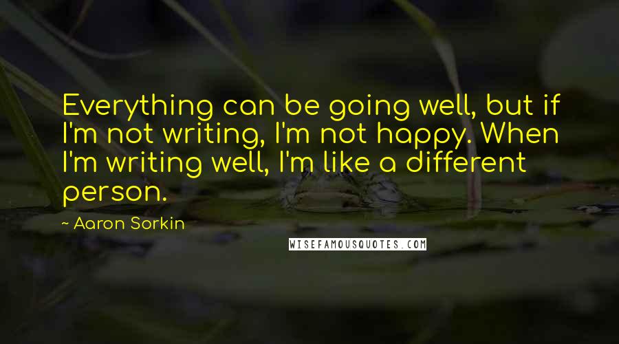 Aaron Sorkin Quotes: Everything can be going well, but if I'm not writing, I'm not happy. When I'm writing well, I'm like a different person.