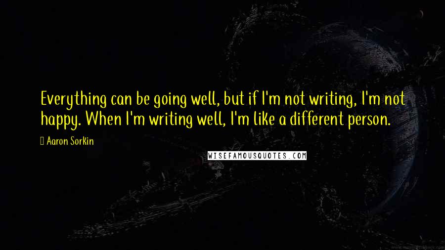 Aaron Sorkin Quotes: Everything can be going well, but if I'm not writing, I'm not happy. When I'm writing well, I'm like a different person.