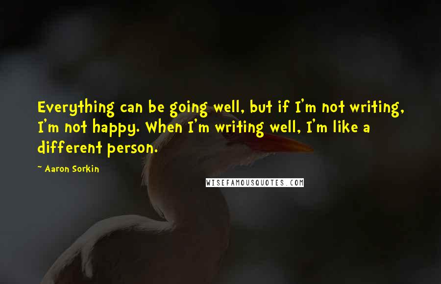 Aaron Sorkin Quotes: Everything can be going well, but if I'm not writing, I'm not happy. When I'm writing well, I'm like a different person.