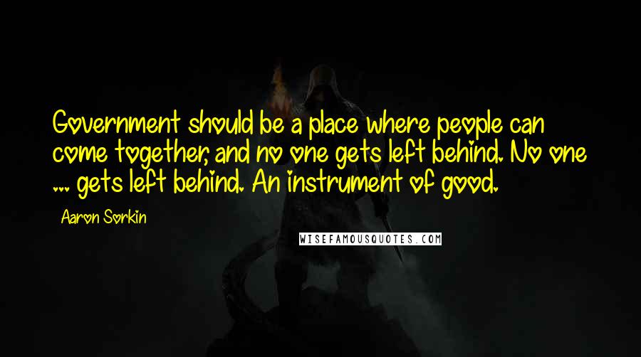 Aaron Sorkin Quotes: Government should be a place where people can come together, and no one gets left behind. No one ... gets left behind. An instrument of good.